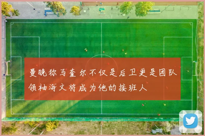 曼晚称马奎尔不仅是后卫更是团队领袖海文将成为他的接班人