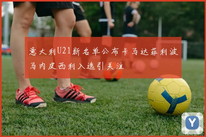 意大利U21新名单公布卡马达菲利波马内皮西利入选引关注