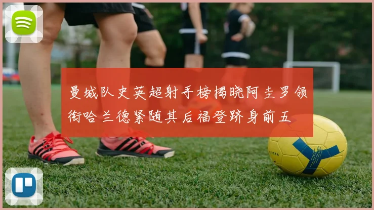 曼城队史英超射手榜揭晓阿圭罗领衔哈兰德紧随其后福登跻身前五
