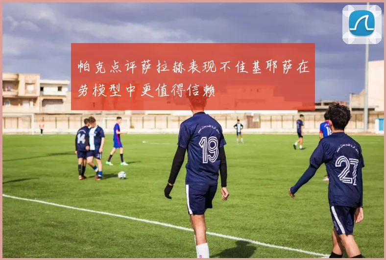 帕克点评萨拉赫表现不佳基耶萨在劳模型中更值得信赖