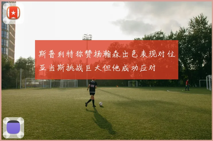 斯普利特称赞杨瀚森出色表现对位亚当斯挑战巨大但他成功应对