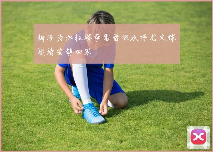梅洛为加拉塔萨雷晋级欢呼尤文球迷请安静回家