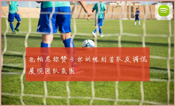 孔帕尼称赞卡尔训练刻苦队友调侃展现团队氛围