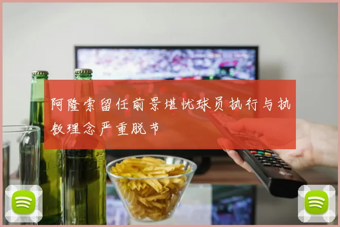 阿隆索留任前景堪忧球员执行与执教理念严重脱节