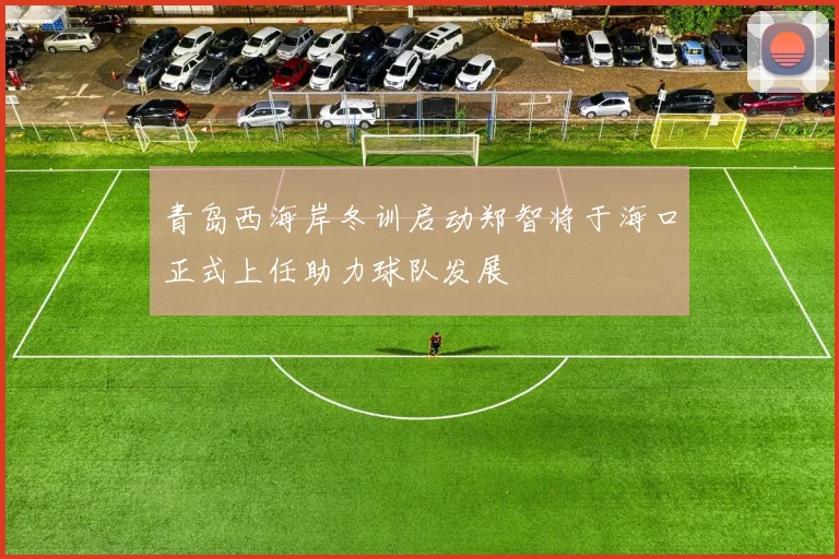 青岛西海岸冬训启动郑智将于海口正式上任助力球队发展