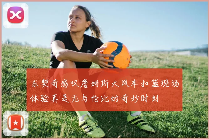 东契奇感叹詹姆斯大风车扣篮现场体验真是无与伦比的奇妙时刻