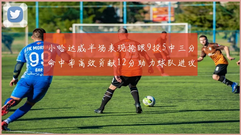 小哈达威半场表现抢眼9投5中三分命中率高效贡献12分助力球队进攻