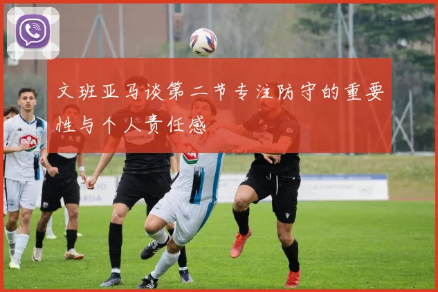 文班亚马谈第二节专注防守的重要性与个人责任感