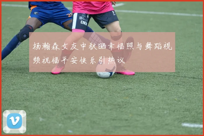 杨瀚森女友中秋晒幸福照与舞蹈视频祝福平安快乐引热议