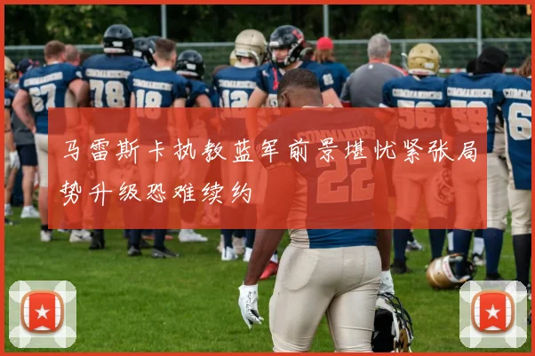 马雷斯卡执教蓝军前景堪忧紧张局势升级恐难续约