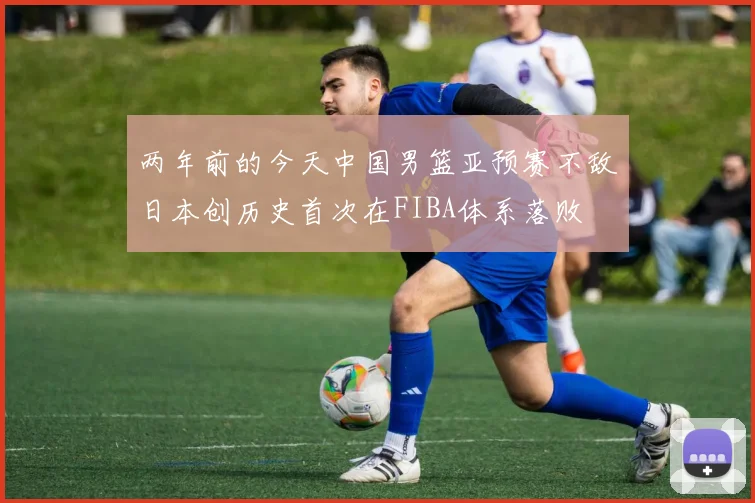 两年前的今天中国男篮亚预赛不敌日本创历史首次在FIBA体系落败