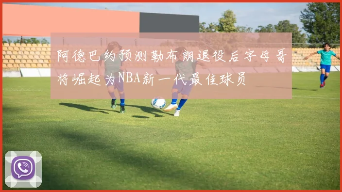 阿德巴约预测勒布朗退役后字母哥将崛起为NBA新一代最佳球员