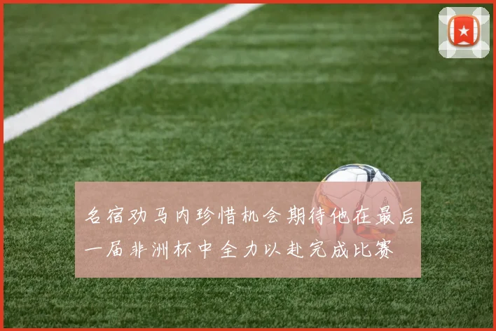 名宿劝马内珍惜机会期待他在最后一届非洲杯中全力以赴完成比赛