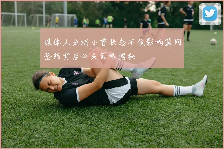 媒体人分析小曾状态不佳影响篮网签约背后公关策略揭秘
