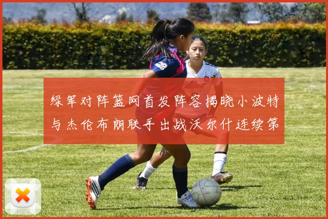 绿军对阵篮网首发阵容揭晓小波特与杰伦布朗联手出战沃尔什连续第三场首发