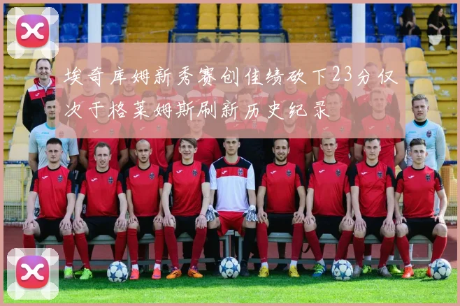 埃奇库姆新秀赛创佳绩砍下23分仅次于格莱姆斯刷新历史纪录