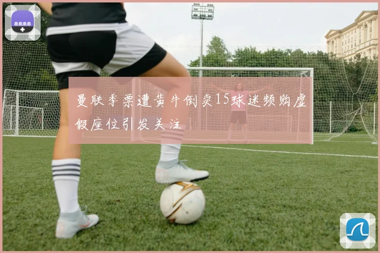 曼联季票遭黄牛倒卖15球迷频购虚假座位引发关注