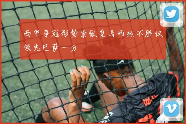 西甲争冠形势紧张皇马两轮不胜仅领先巴萨一分
