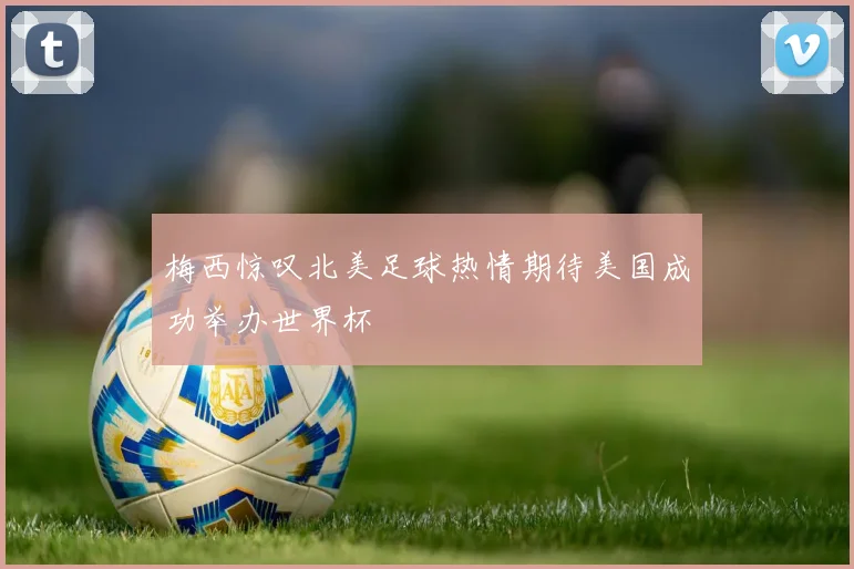 梅西惊叹北美足球热情期待美国成功举办世界杯
