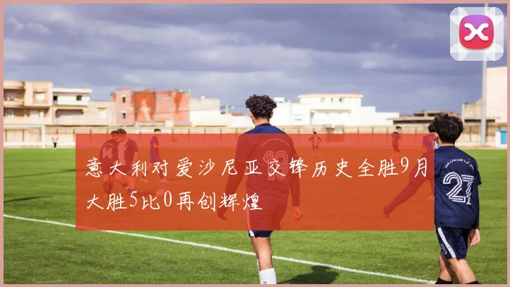 意大利对爱沙尼亚交锋历史全胜9月大胜5比0再创辉煌