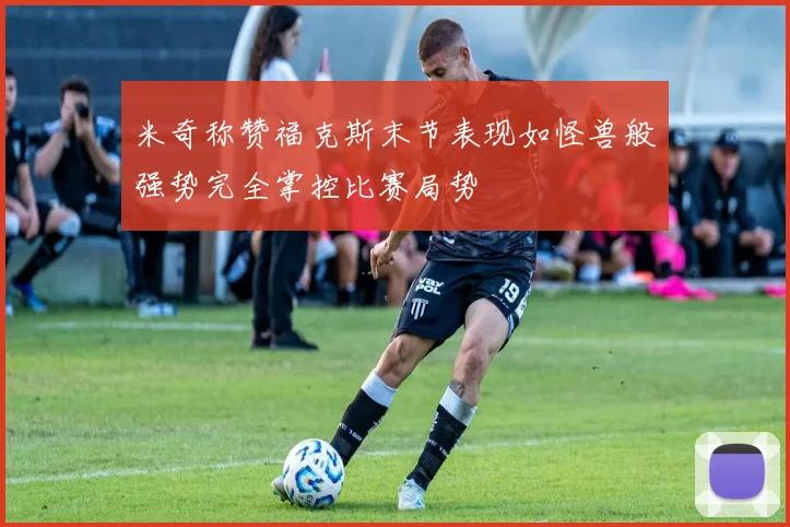 米奇称赞福克斯末节表现如怪兽般强势完全掌控比赛局势