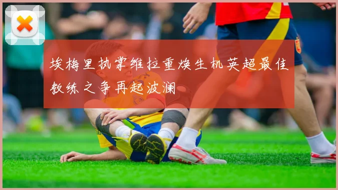 埃梅里执掌维拉重焕生机英超最佳教练之争再起波澜