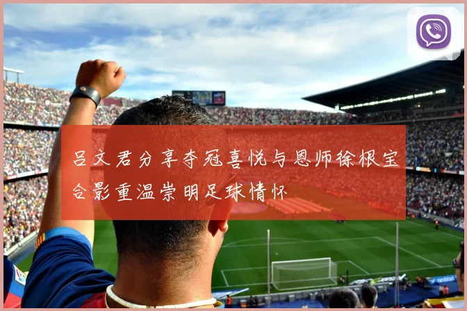 吕文君分享夺冠喜悦与恩师徐根宝合影重温崇明足球情怀