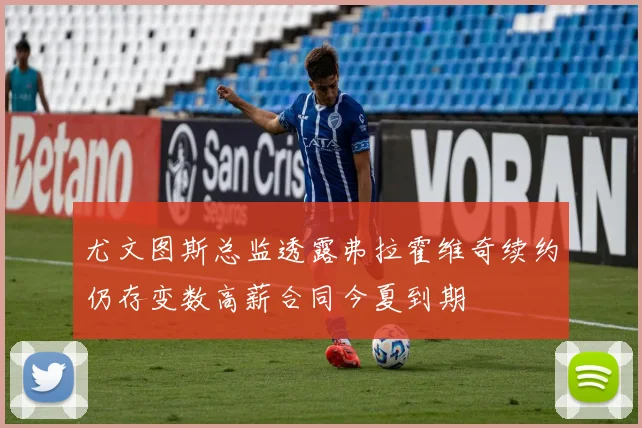 尤文图斯总监透露弗拉霍维奇续约仍存变数高薪合同今夏到期