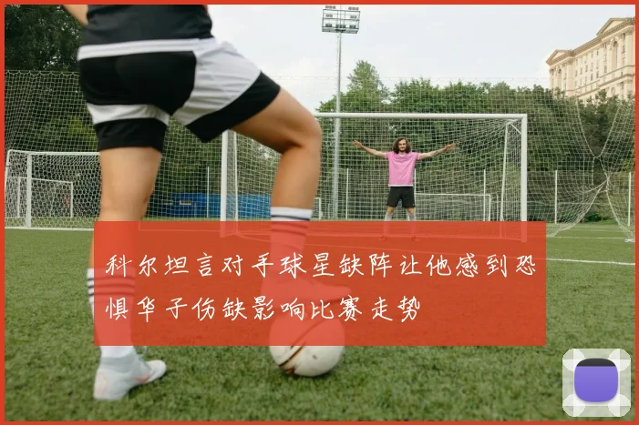 科尔坦言对手球星缺阵让他感到恐惧华子伤缺影响比赛走势