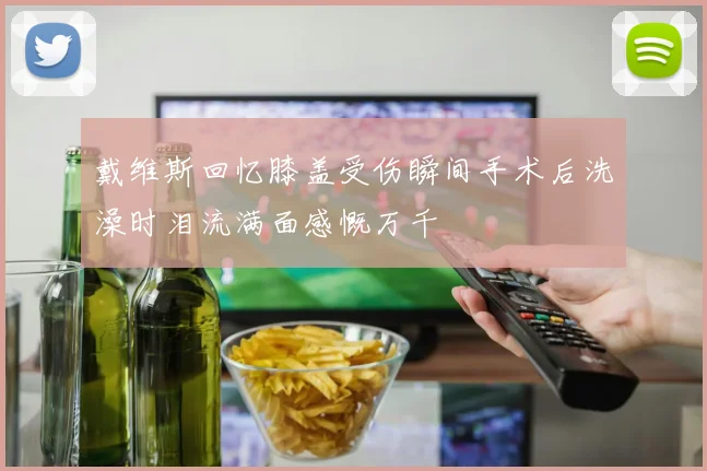 戴维斯回忆膝盖受伤瞬间手术后洗澡时泪流满面感慨万千