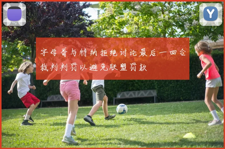 字母哥与特纳拒绝讨论最后一回合裁判判罚以避免联盟罚款