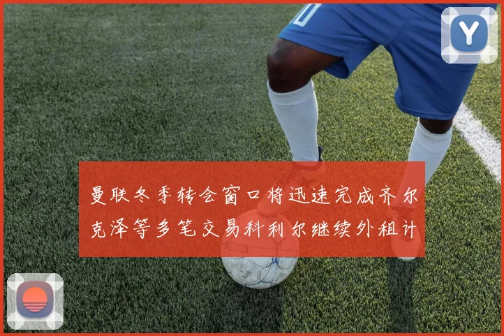 曼联冬季转会窗口将迅速完成齐尔克泽等多笔交易科利尔继续外租计划