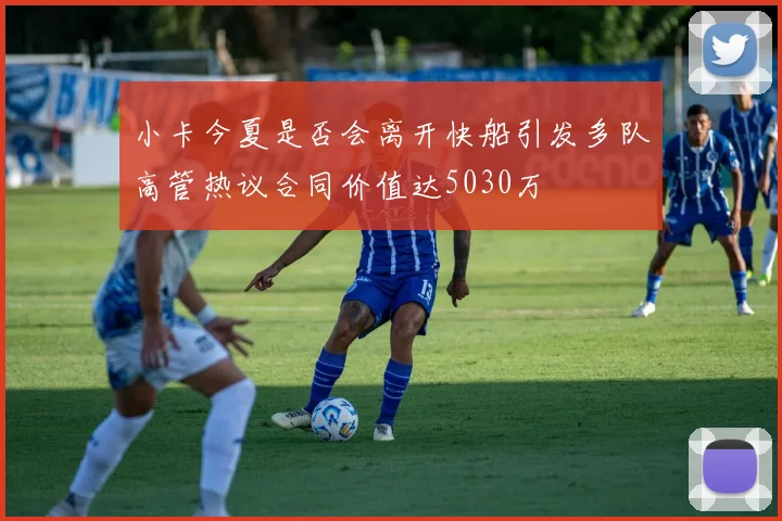 小卡今夏是否会离开快船引发多队高管热议合同价值达5030万