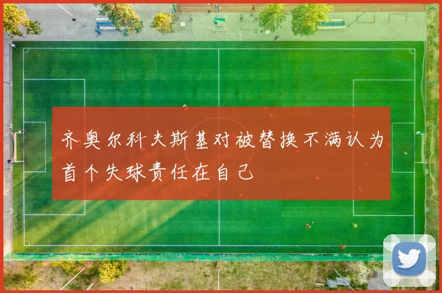 齐奥尔科夫斯基对被替换不满认为首个失球责任在自己