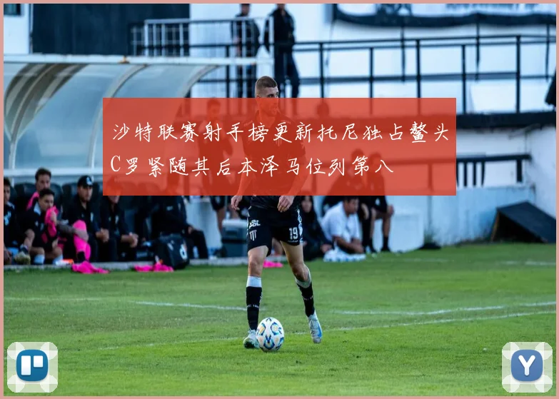 沙特联赛射手榜更新托尼独占鳌头C罗紧随其后本泽马位列第八
