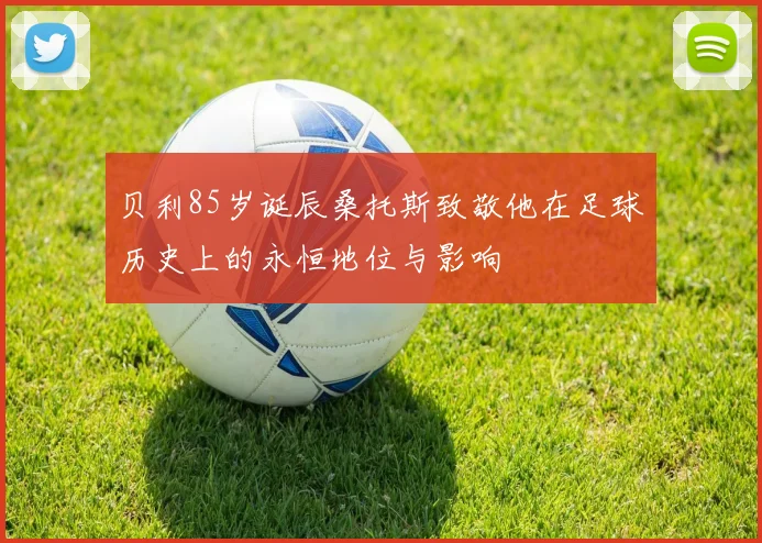 贝利85岁诞辰桑托斯致敬他在足球历史上的永恒地位与影响